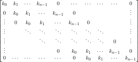 \[\begin{bmatrix} 		k_0    & k_1    & \cdots & k_{n-1}& 0      & \cdots & \cdots & \cdots & \cdots & 0      \\ 		0      & k_0    & k_1    & \cdots & k_{n-1}& 0      &        &        &        & \vdots \\ 		\vdots & 0      & k_0    & k_1    & \cdots & k_{n-1}& 0      &        &        & \vdots \\ 		\vdots &        & \ddots & \ddots & \ddots & \ddots & \ddots & \ddots &        & \vdots \\ 		\vdots &        &        & \ddots & \ddots & \ddots & \ddots & \ddots & 0      & \vdots \\ 		\vdots &        &        &        & 0      & k_0    & k_1    & \cdots & k_{n-1}& 0      \\ 		0      & \cdots & \cdots & \cdots & \cdots & 0      & k_0    & k_1    & \cdots & k_{n-1}\\ 	\end{bmatrix}\]