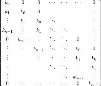 \[\begin{bmatrix} 		k_0    & 0      & 0      & \cdots & \cdots & \cdots & 0      \\ 		k_1    & k_0    & 0      &        &        &        & \vdots \\ 		\vdots & k_1    & k_0    & \ddots &        &        & \vdots \\ 		k_{n-1}& \vdots & k_1    & \ddots & \ddots &        & \vdots \\ 		0      & k_{n-1}& \vdots & \ddots & \ddots & 0      & \vdots \\ 		\vdots & \ddots & k_{n-1}& \ddots & \ddots & k_0    & 0      \\ 		\vdots &        & \ddots & \ddots & \ddots & k_1    & k_0    \\ 		\vdots &        &        & \ddots & \ddots & \vdots & k_1    \\ 		\vdots &        &        &        & \ddots & k_{n-1}& \vdots \\ 		0      & \cdots & \cdots & \cdots & \cdots & 0      & k_{n-1}\\ 		\end{bmatrix}\]